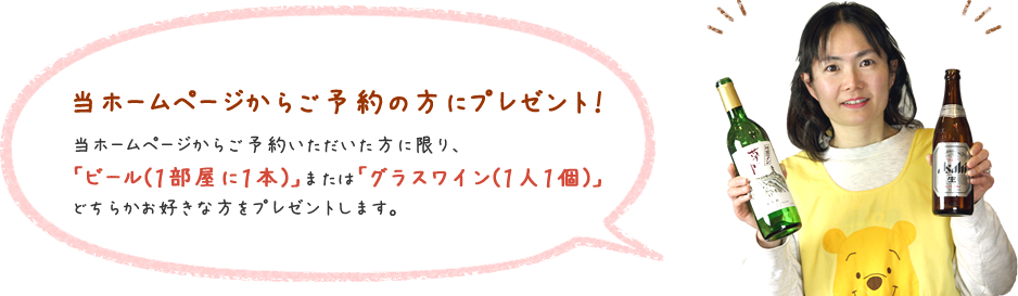 当ホームページからご予約の方にプレゼント！当ホームページからご予約いただいた方に限り、「ビール（1部屋に1本）」または「グラスワイン（1人1個）」どちらかお好きな方をプレゼントします。