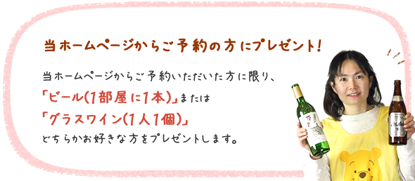 当ホームページからご予約の方にプレゼント！当ホームページからご予約いただいた方に限り、「ビール（1部屋に1本）」または「グラスワイン（1人1個）」どちらかお好きな方をプレゼントします。